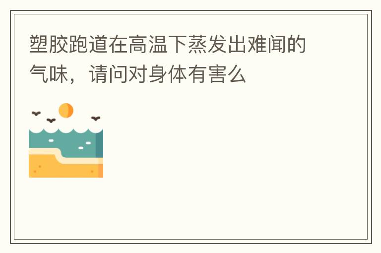 塑膠跑道在高溫下蒸發(fā)出難聞的氣味，請問對身體有害么