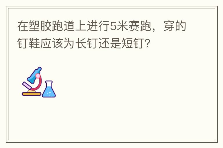 在塑膠跑道上進(jìn)行5米賽跑，穿的釘鞋應(yīng)該為長釘還是短釘？