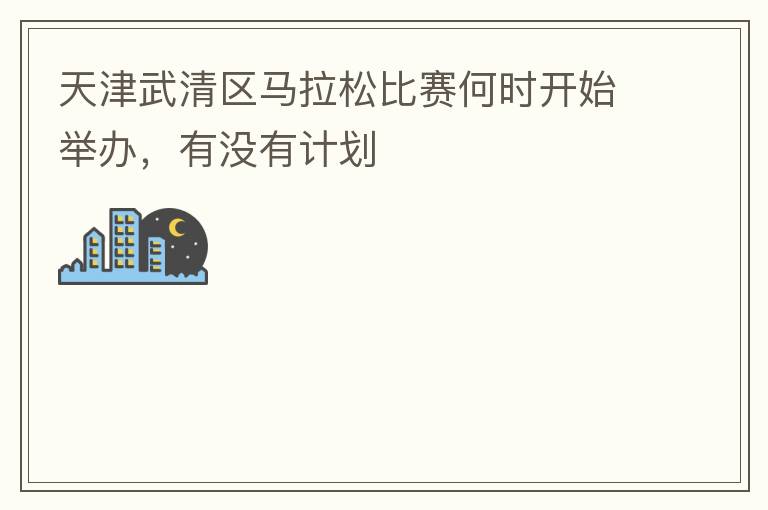 天津武清區(qū)馬拉松比賽何時開始舉辦，有沒有計劃