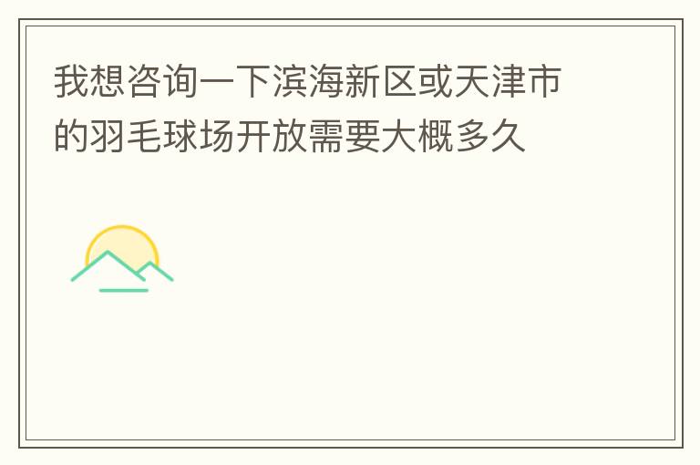 我想咨詢一下濱海新區(qū)或天津市的羽毛球場(chǎng)開放需要大概多久
