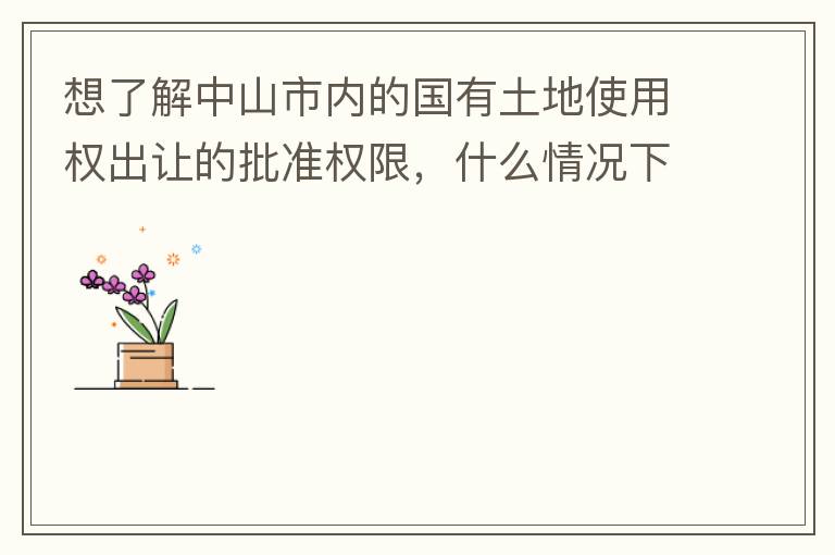 想了解中山市內(nèi)的國有土地使用權(quán)出讓的批準(zhǔn)權(quán)限，什么情況下由市政府（或市局）批準(zhǔn)即可？什么情況下由區(qū)政府（或區(qū)局）批準(zhǔn)即可？