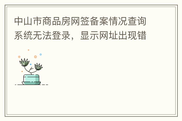 中山市商品房網(wǎng)簽備案情況查詢系統(tǒng)無法登錄，顯示網(wǎng)址出現(xiàn)錯(cuò)誤。希望部門可以跟進(jìn)，嘻嘻！