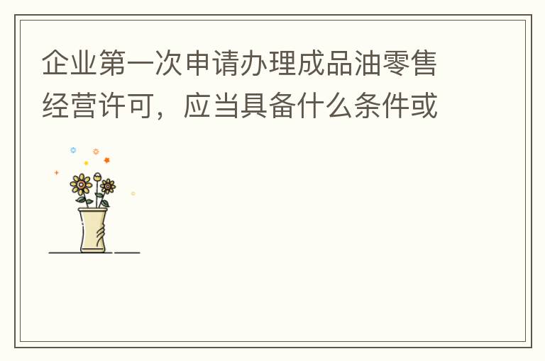 企業(yè)第一次申請(qǐng)辦理成品油零售經(jīng)營(yíng)許可，應(yīng)當(dāng)具備什么條件或提供什么文件資料？