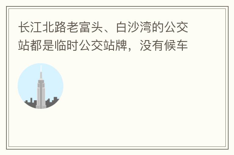 長江北路老富頭、白沙灣的公交站都是臨時(shí)公交站牌，沒有候車亭，附近的居民等候公交車只能日曬雨淋，建議應(yīng)加建公交候車亭。