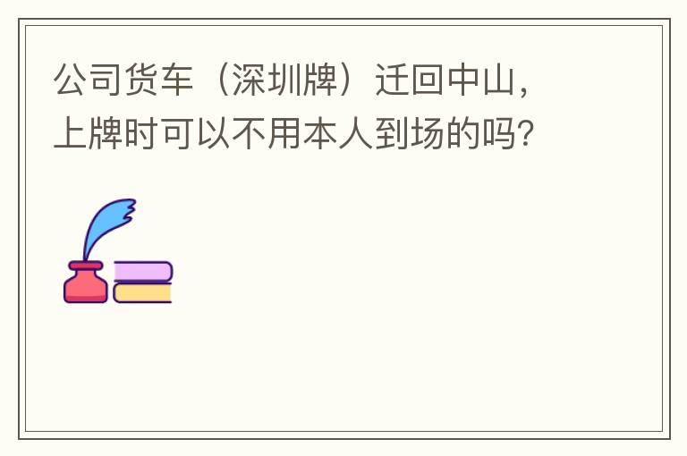 公司貨車（深圳牌）遷回中山，上牌時可以不用本人到場的嗎？