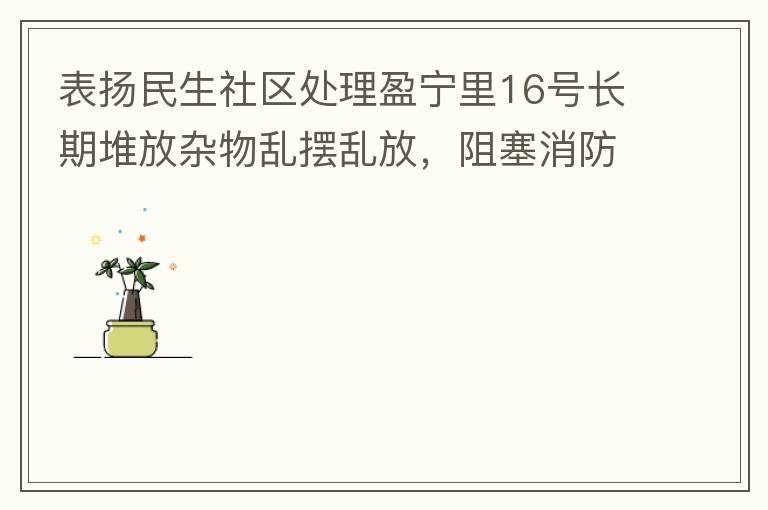 表揚民生社區(qū)處理盈寧里16號長期堆放雜物亂擺亂放，阻塞消防通道等消防安全隱患。社區(qū)反應(yīng)迅速，清理全部雜物，效果非常明顯，實實在在的幫我們解決了煩心事。