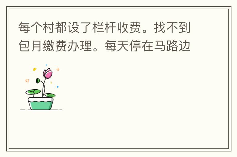 每個(gè)村都設(shè)了欄桿收費(fèi)。找不到包月繳費(fèi)辦理。每天停在馬路邊上。每天違停罰款幾次了。想知道在哪里可以辦理這些業(yè)務(wù)
