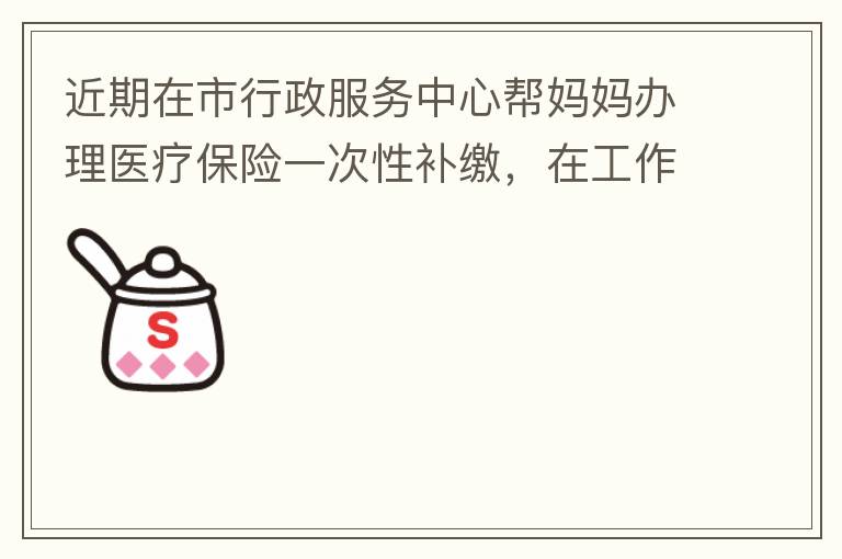 近期在市行政服務中心幫媽媽辦理醫(yī)療保險一次性補繳，在工作人員卓上智同志耐心跟進業(yè)務下拿到補繳托收單，在此，非常感謝卓上智同志，為他的工作態(tài)度、負責，非常滿意好評！