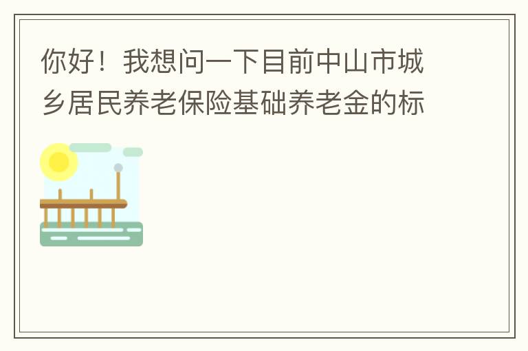 你好！我想問一下目前中山市城鄉(xiāng)居民養(yǎng)老保險基礎(chǔ)養(yǎng)老金的標(biāo)準(zhǔn)是多少
