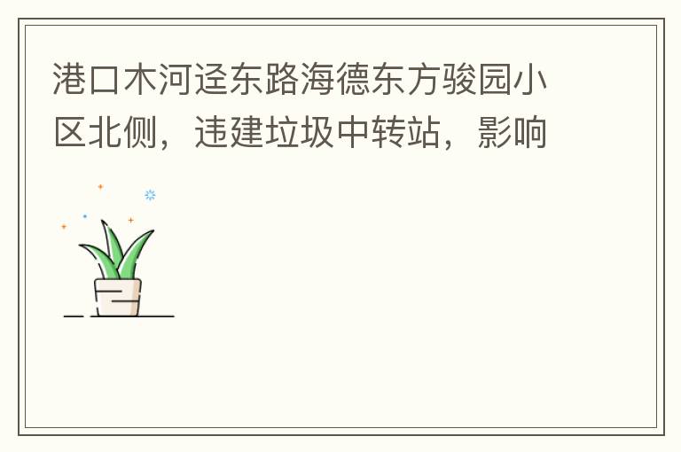 港口木河逕東路海德東方駿園小區(qū)北側(cè)，違建垃圾中轉(zhuǎn)站，影響小區(qū)居民正常生活，請盡快移除