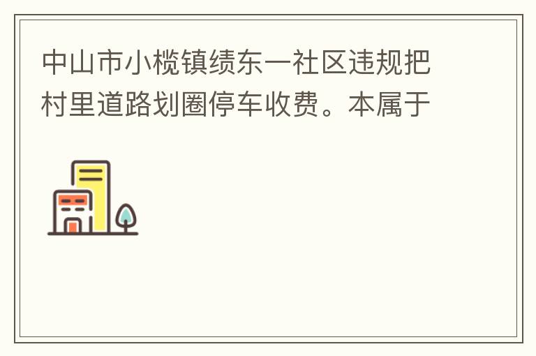 中山市小欖鎮(zhèn)績(jī)東一社區(qū)違規(guī)把村里道路劃圈停車(chē)收費(fèi)。本屬于行駛道路，為何劃線(xiàn)停車(chē)收費(fèi)。這個(gè)操作屬合法合規(guī)操作嗎？