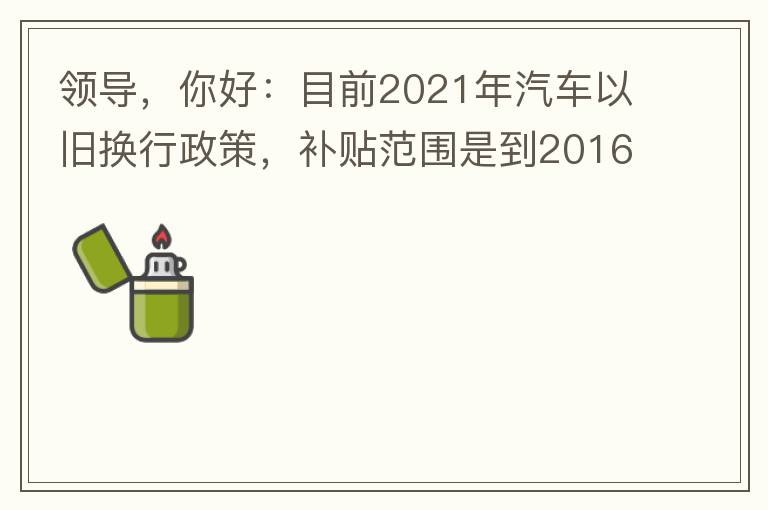 領(lǐng)導(dǎo)，你好：目前2021年汽車以舊換行政策，補貼范圍是到2016年7月1日前注冊登記車輛。我的車輛剛好是2016年8月份注冊的，遺憾不符合。想咨詢2022年還會有相關(guān)政策嗎？會不會更新補貼范圍？