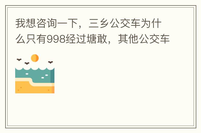 我想咨詢一下，三鄉(xiāng)公交車為什么只有998經(jīng)過塘敢，其他公交車怎么都不往塘敢走了呢，住塘敢要坐公交的市民出門相當(dāng)之不便，請問是什么原因，暫時性的，還是永久都沒有其他公交過經(jīng)塘敢了嗎？