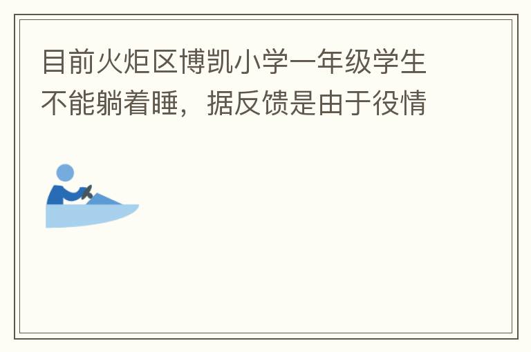 目前火炬區(qū)博凱小學一年級學生不能躺著睡，據(jù)反饋是由于役情的原因才從原來躺著睡調(diào)整成在教室趴著睡。本人有小孩就讀該學校一年級，午睡是趴著睡，據(jù)小孩反饋睡不著。再則，趴著睡對正在生長發(fā)育的孩子非常不友好，