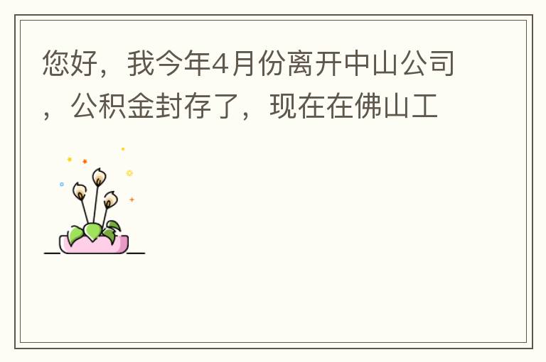 您好，我今年4月份離開中山公司，公積金封存了，現(xiàn)在在佛山工作，中山的公積金能否轉(zhuǎn)到佛山這邊呢？怎么操作?。? width=